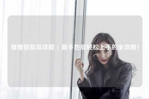 猪猪冒险岛攻略 | 新手也能轻松上手的全攻略!
