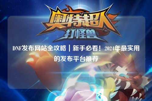 DNF发布网站全攻略｜新手必看！2024年最实用的发布平台推荐