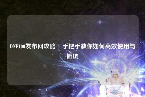 DNF100发布网攻略 | 手把手教你如何高效使用与避坑