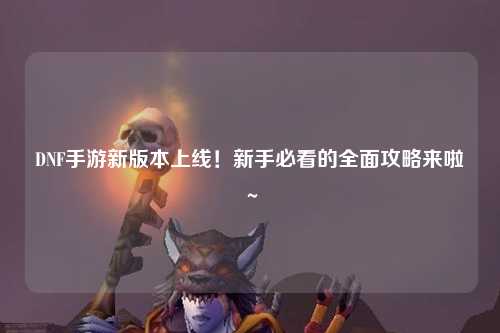 DNF手游新版本上线!新手必看的全面攻略来啦~✨
