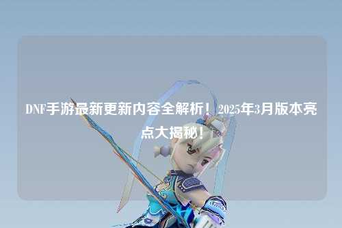DNF手游最新更新内容全解析!2025年3月版本亮点大揭秘!