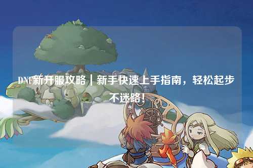 DNF新开服攻略｜新手快速上手指南，轻松起步不迷路！
